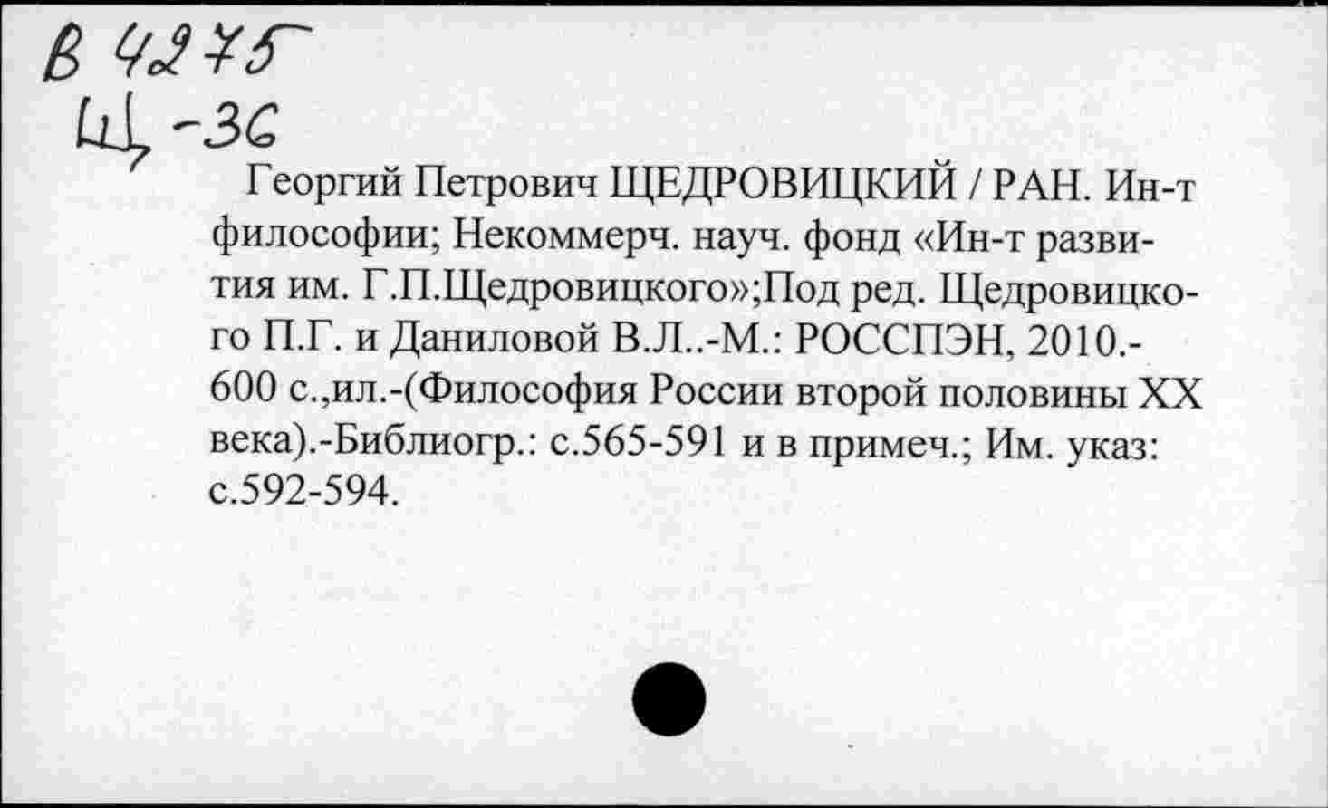 ﻿Георгий Петрович ЩЕДРОВИЦКИЙ / РАН. Ин-т философии; Некоммерч, науч, фонд «Ин-т развития им. Г.П.Щедровицкого»;Под ред. Щедровицкого П.Г. и Даниловой В.Л..-М.: РОССПЭН, 2010,-600 с.,ил.-(Философия России второй половины XX века).-Библиогр.: с.565-591 и в примеч.; Им. указ: с.592-594.